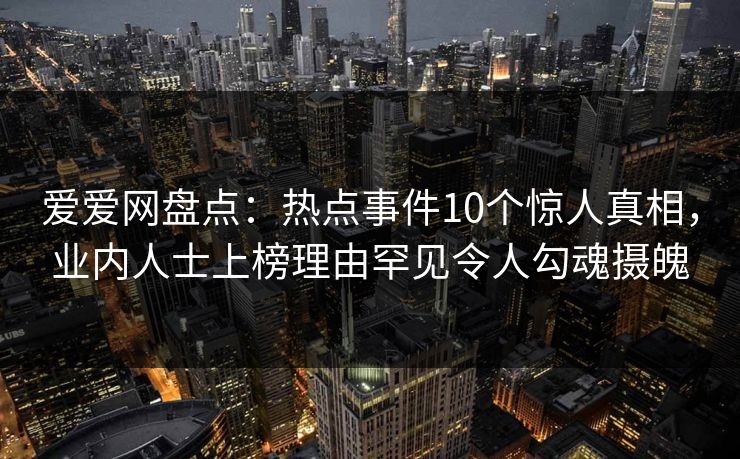 爱爱网盘点：热点事件10个惊人真相，业内人士上榜理由罕见令人勾魂摄魄