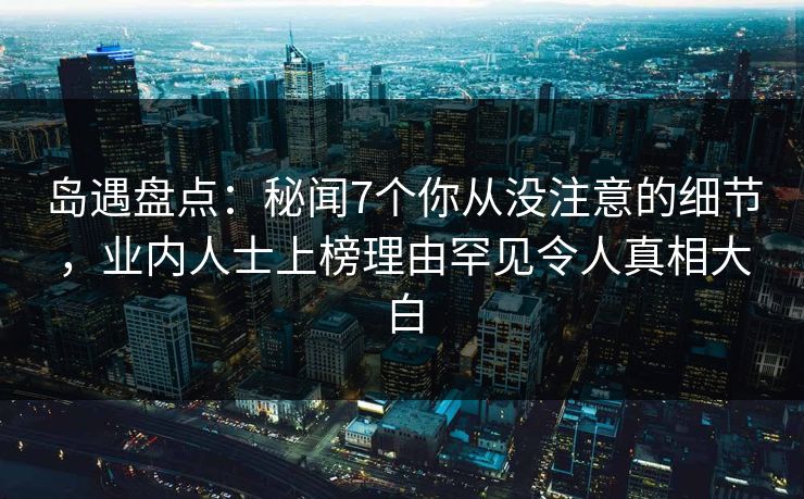 岛遇盘点:秘闻7个你从没注意的细节,业内人士上榜理由罕见令人真相大白 岛遇盘点:秘闻7个你从没注意的细节,业内人士上榜理由罕见令人真相大白