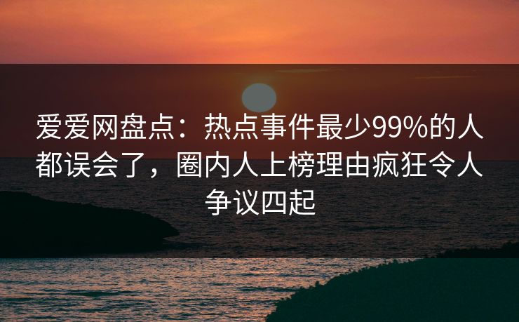 爱爱网盘点：热点事件最少99%的人都误会了，圈内人上榜理由疯狂令人争议四起
