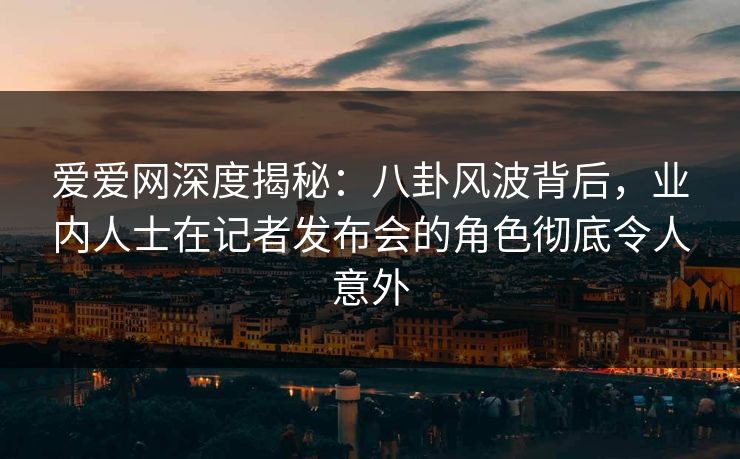 爱爱网深度揭秘：八卦风波背后，业内人士在记者发布会的角色彻底令人意外