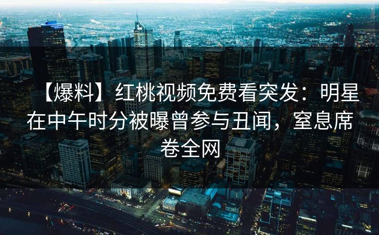 【爆料】红桃视频免费看突发：明星在中午时分被曝曾参与丑闻，窒息席卷全网