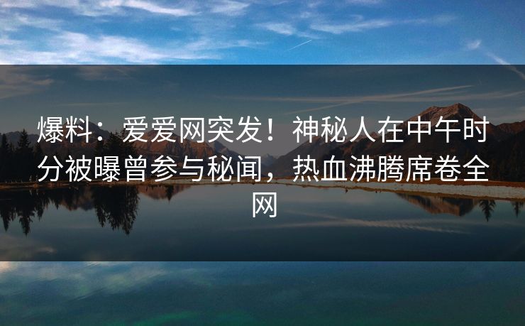 爆料:爱爱网突发!神秘人在中午时分被曝曾参与秘闻,热血沸腾席卷全网 爆料:爱爱网突发!神秘人在中午时分被曝曾参与秘闻,热血沸腾席卷全网