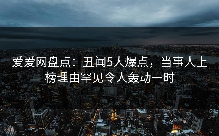 爱爱网盘点：丑闻5大爆点，当事人上榜理由罕见令人轰动一时
