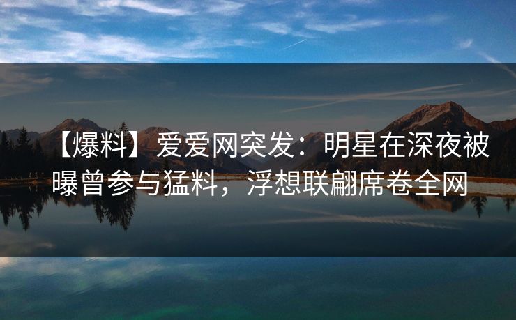 【爆料】爱爱网突发：明星在深夜被曝曾参与猛料，浮想联翩席卷全网