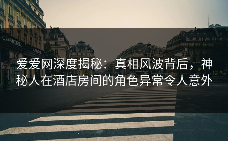爱爱网深度揭秘：真相风波背后，神秘人在酒店房间的角色异常令人意外