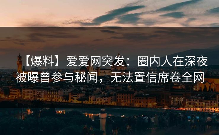 【爆料】爱爱网突发：圈内人在深夜被曝曾参与秘闻，无法置信席卷全网