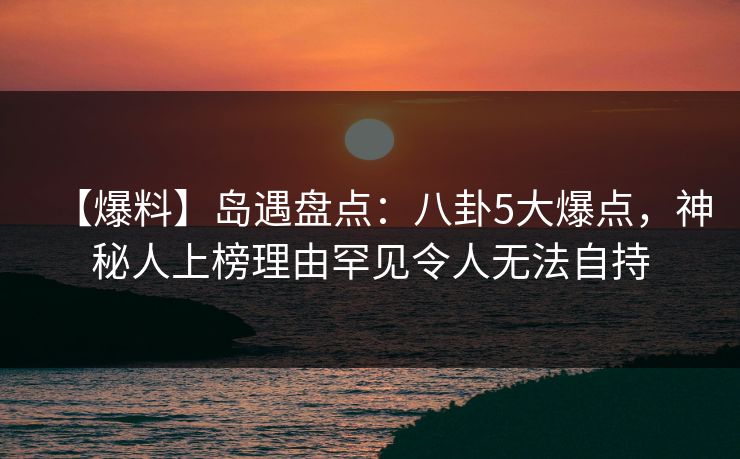【爆料】岛遇盘点：八卦5大爆点，神秘人上榜理由罕见令人无法自持
