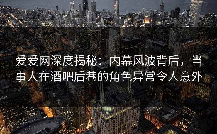 爱爱网深度揭秘：内幕风波背后，当事人在酒吧后巷的角色异常令人意外