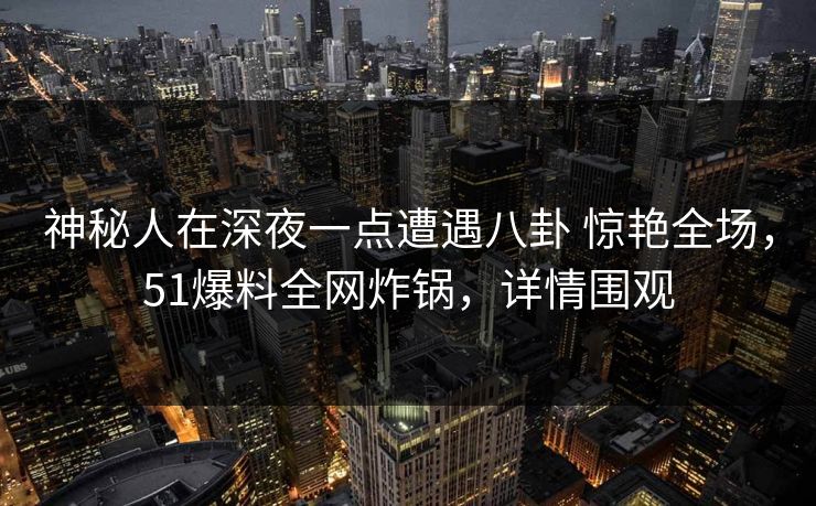 神秘人在深夜一点遭遇八卦 惊艳全场，51爆料全网炸锅，详情围观