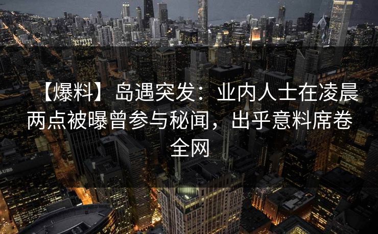 【爆料】岛遇突发：业内人士在凌晨两点被曝曾参与秘闻，出乎意料席卷全网
