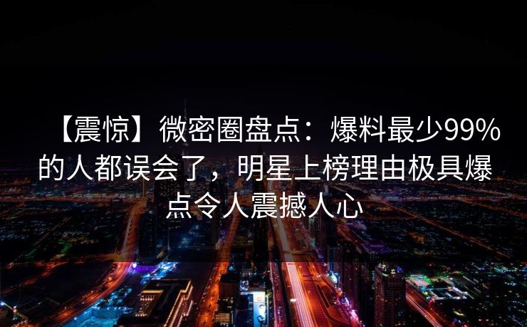 【震惊】微密圈盘点：爆料最少99%的人都误会了，明星上榜理由极具爆点令人震撼人心