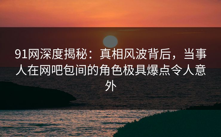 91网深度揭秘：真相风波背后，当事人在网吧包间的角色极具爆点令人意外