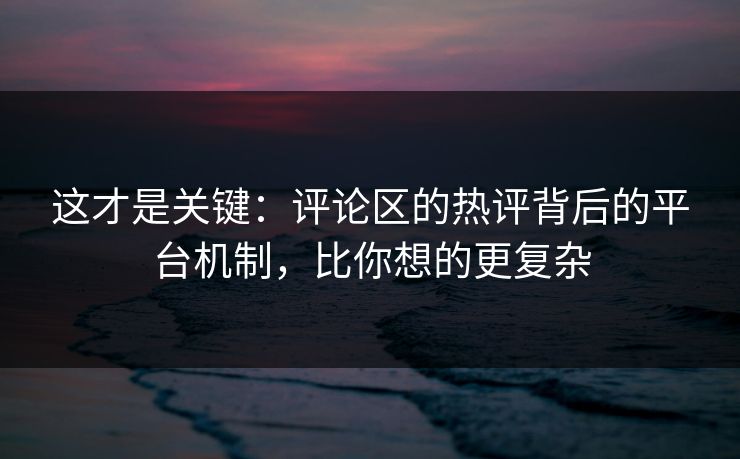 这才是关键：评论区的热评背后的平台机制，比你想的更复杂