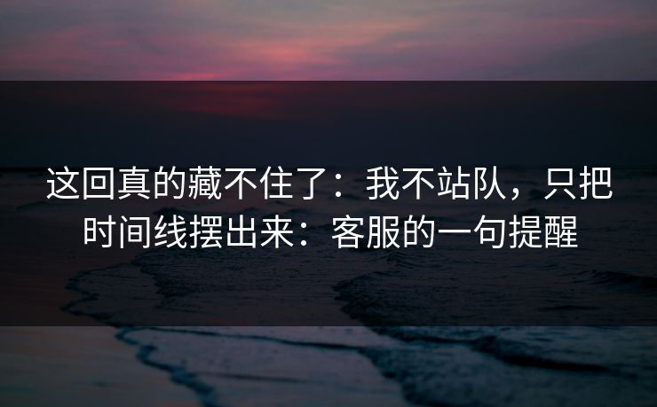 这回真的藏不住了：我不站队，只把时间线摆出来：客服的一句提醒