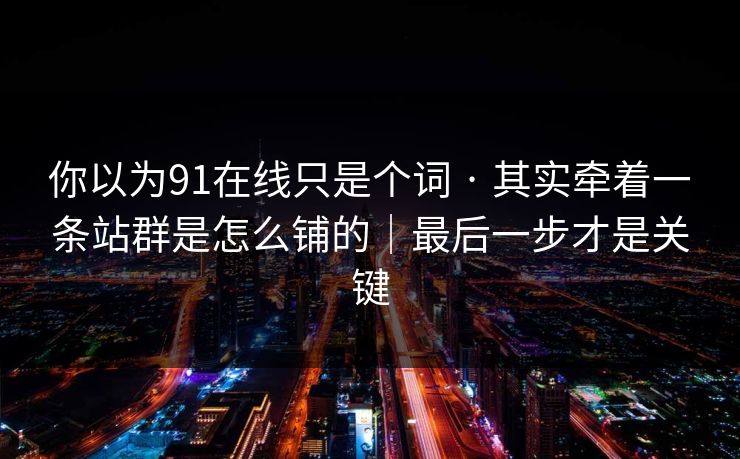 你以为91在线只是个词 · 其实牵着一条站群是怎么铺的｜最后一步才是关键