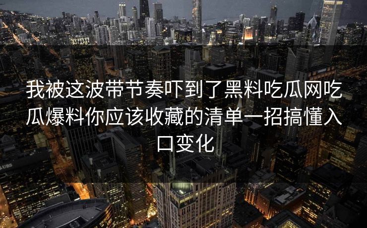 我被这波带节奏吓到了黑料吃瓜网吃瓜爆料你应该收藏的清单一招搞懂入口变化