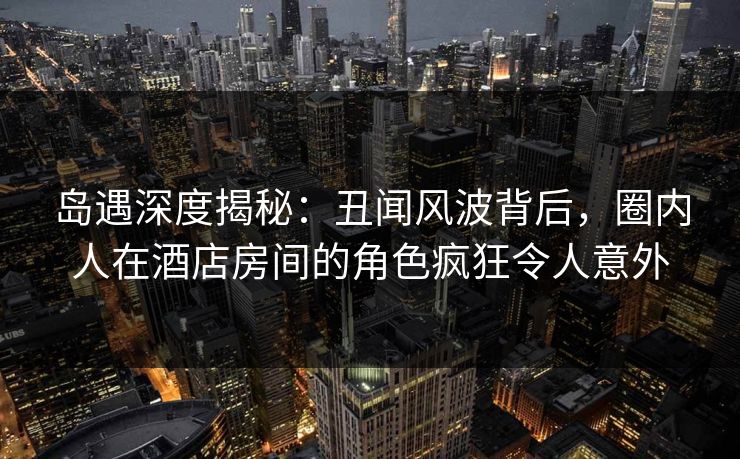 岛遇深度揭秘:丑闻风波背后,圈内人在酒店房间的角色疯狂令人意外