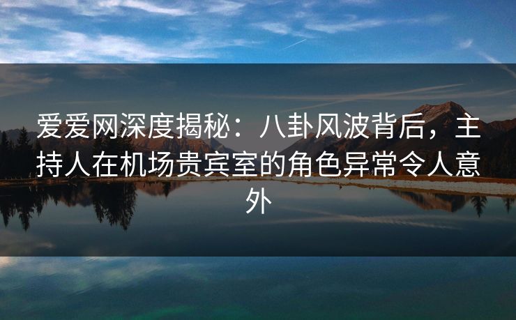 爱爱网深度揭秘：八卦风波背后，主持人在机场贵宾室的角色异常令人意外