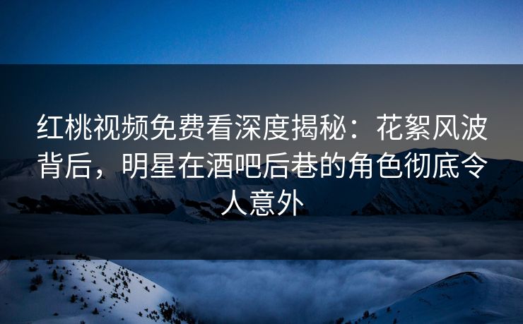 红桃视频免费看深度揭秘：花絮风波背后，明星在酒吧后巷的角色彻底令人意外