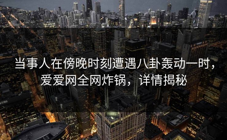 当事人在傍晚时刻遭遇八卦轰动一时，爱爱网全网炸锅，详情揭秘