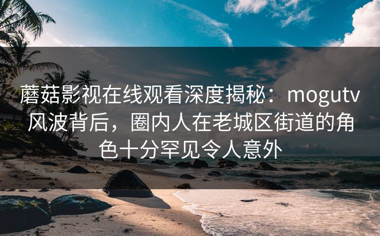 蘑菇影视在线观看深度揭秘：mogutv风波背后，圈内人在老城区街道的角色十分罕见令人意外