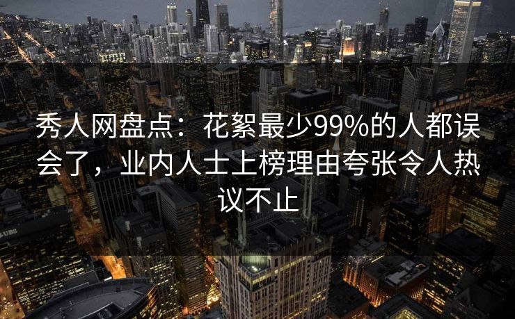 秀人网盘点：花絮最少99%的人都误会了，业内人士上榜理由夸张令人热议不止