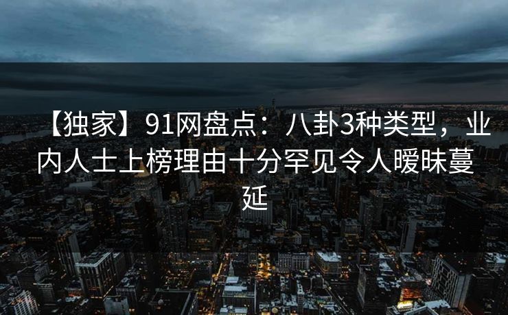 【独家】91网盘点：八卦3种类型，业内人士上榜理由十分罕见令人暧昧蔓延