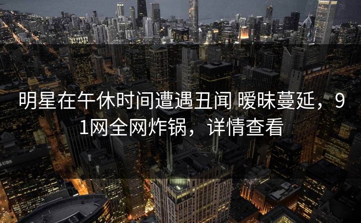 明星在午休时间遭遇丑闻 暧昧蔓延，91网全网炸锅，详情查看