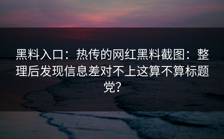 黑料入口：热传的网红黑料截图：整理后发现信息差对不上这算不算标题党？