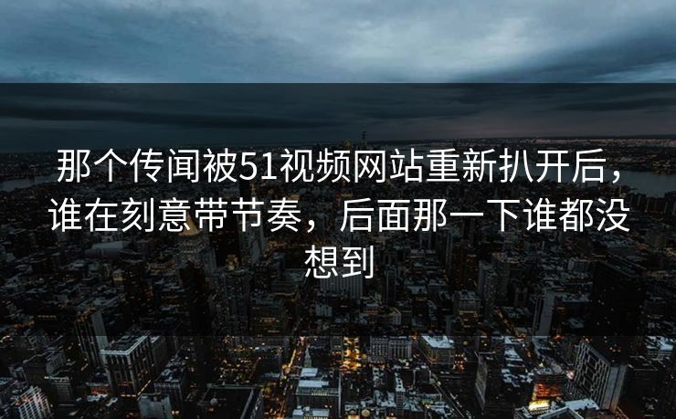 那个传闻被51视频网站重新扒开后，谁在刻意带节奏，后面那一下谁都没想到